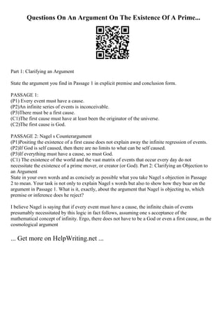 Questions On An Argument On The Existence Of A Prime...
Part 1: Clarifying an Argument
State the argument you find in Passage 1 in explicit premise and conclusion form.
PASSAGE 1:
(P1) Every event must have a cause.
(P2)An infinite series of events is inconceivable.
(P3)There must be a first cause.
(C1)The first cause must have at least been the originator of the universe.
(C2)The first cause is God.
PASSAGE 2: Nagel s Counterargument
(P1)Positing the existence of a first cause does not explain away the infinite regression of events.
(P2)If God is self caused, then there are no limits to what can be self caused.
(P3)If everything must have a cause, so must God.
(C1) The existence of the world and the vast matrix of events that occur every day do not
necessitate the existence of a prime mover, or creator (or God). Part 2: Clarifying an Objection to
an Argument
State in your own words and as concisely as possible what you take Nagel s objection in Passage
2 to mean. Your task is not only to explain Nagel s words but also to show how they bear on the
argument in Passage 1. What is it, exactly, about the argument that Nagel is objecting to, which
premise or inference does he reject?
I believe Nagel is saying that if every event must have a cause, the infinite chain of events
presumably necessitated by this logic in fact follows, assuming one s acceptance of the
mathematical concept of infinity. Ergo, there does not have to be a God or even a first cause, as the
cosmological argument
... Get more on HelpWriting.net ...
 