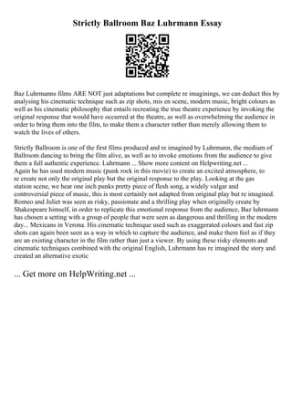 Strictly Ballroom Baz Luhrmann Essay
Baz Luhrmanns films ARE NOT just adaptations but complete re imaginings, we can deduct this by
analysing his cinematic technique such as zip shots, mis en scene, modern music, bright colours as
well as his cinematic philosophy that entails recreating the true theatre experience by invoking the
original response that would have occurred at the theatre, as well as overwhelming the audience in
order to bring them into the film, to make them a character rather than merely allowing them to
watch the lives of others.
Strictly Ballroom is one of the first films produced and re imagined by Luhrmann, the medium of
Ballroom dancing to bring the film alive, as well as to invoke emotions from the audience to give
them a full authentic experience. Luhrmann ... Show more content on Helpwriting.net ...
Again he has used modern music (punk rock in this movie) to create an excited atmosphere, to
re create not only the original play but the original response to the play. Looking at the gas
station scene, we hear one inch punks pretty piece of flesh song, a widely vulgar and
controversial piece of music, this is most certainly not adapted from original play but re imagined.
Romeo and Juliet was seen as risky, passionate and a thrilling play when originally create by
Shakespeare himself, in order to replicate this emotional response from the audience, Baz luhrmann
has chosen a setting with a group of people that were seen as dangerous and thrilling in the modern
day... Mexicans in Verona. His cinematic technique used such as exaggerated colours and fast zip
shots can again been seen as a way in which to capture the audience, and make them feel as if they
are an existing character in the film rather than just a viewer. By using these risky elements and
cinematic techniques combined with the original English, Luhrmann has re imagined the story and
created an alternative exotic
... Get more on HelpWriting.net ...
 
