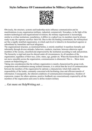 Styles Influence Of Communication In Military Organizations
Obviously, the structure, systems and leadership styles influence communication and its
manifestations in any organization (military, industrial, commercial). Nowadays, in the light of the
modern technological and organizational revolution, the military organization is increasingly
similar to civilian institutions; nonetheless, it differs in a radical way its members must be always
ready to pay the supreme sacrifice: their life. Due to this life binding commitment, the militarymust
act like a rigidly stratified organization, in which each level is linked to its hierarchical superior or
subordinate by immediate and loyal allegiance.
The organizational structure, as mentioned before, is strictly stratified. It manifests formally and
informally through diverse attitudes, behaviors, conducts, reactions, between otherwise equal
members of the society, classified and empowered by the institution according to rank and position.
The hierarchy is rigid and must be obeyed under all circumstances, by all members of the
organization, regardless of their race, color, status, age, gender etc. When the hierarchical flow does
not move smoothly across the organization, communication is obstructed. This is ... Show more
content on Helpwriting.net ...
Taking into consideration that the military organization is mainly characterized by group work,
cooperation and coordination among isolated elements, it is critical that the level of communication
between the members of the organization be optimal, a characteristic which falls under the
responsibility of the leader, constantly concerned with facilitating clear and efficient transfer of
information. Consequently, the inherent conditions of communication (transparency, freedom of
expression, respect for others opinions, positive feedback) are conscientiously respected by all the
members of the organization and come to define modern military
... Get more on HelpWriting.net ...
 