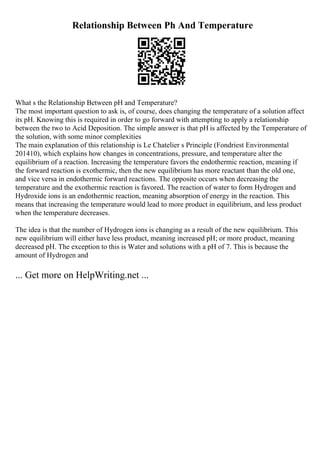 Relationship Between Ph And Temperature
What s the Relationship Between pH and Temperature?
The most important question to ask is, of course, does changing the temperature of a solution affect
its pH. Knowing this is required in order to go forward with attempting to apply a relationship
between the two to Acid Deposition. The simple answer is that pH is affected by the Temperature of
the solution, with some minor complexities
The main explanation of this relationship is Le Chatelier s Principle (Fondriest Environmental
201410), which explains how changes in concentrations, pressure, and temperature alter the
equilibrium of a reaction. Increasing the temperature favors the endothermic reaction, meaning if
the forward reaction is exothermic, then the new equilibrium has more reactant than the old one,
and vice versa in endothermic forward reactions. The opposite occurs when decreasing the
temperature and the exothermic reaction is favored. The reaction of water to form Hydrogen and
Hydroxide ions is an endothermic reaction, meaning absorption of energy in the reaction. This
means that increasing the temperature would lead to more product in equilibrium, and less product
when the temperature decreases.
The idea is that the number of Hydrogen ions is changing as a result of the new equilibrium. This
new equilibrium will either have less product, meaning increased pH; or more product, meaning
decreased pH. The exception to this is Water and solutions with a pH of 7. This is because the
amount of Hydrogen and
... Get more on HelpWriting.net ...
 