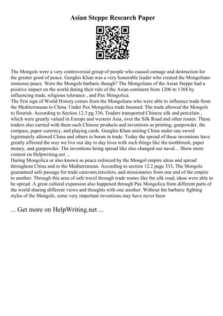 Asian Steppe Research Paper
The Mongols were a very controversial group of people who caused carnage and destruction for
the greater good of peace. Genghis Khan was a very honorable leader who created the Mongolians
immense peace. Were the Mongols barbaric though? The Mongolians of the Asian Steppe had a
positive impact on the world during their rule of the Asian continent from 1206 to 1368 by
influencing trade, religious tolerance , and Pax Mongolica.
The first sign of World History comes from the Mongolians who were able to influence trade from
the Mediterranean to China. Under Pax Mongolica trade boomed. The trade allowed the Mongols
to flourish. According to Section 12.3 pg 336, Traders transported Chinese silk and porcelain ,
which were greatly valued in Europe and western Asia, over the Silk Road and other routes. These
traders also carried with them such Chinese products and inventions as printing, gunpowder, the
compass, paper currency, and playing cards. Genghis Khan uniting China under one sword
legitimately allowed China and others to boom in trade. Today the spread of these inventions have
greatly affected the way we live our day to day lives with such things like the toothbrush, paper
money, and gunpowder. The inventions being spread like also changed our naval... Show more
content on Helpwriting.net ...
During Mongolica or also known as peace enforced by the Mongol empire ideas and spread
throughout China and to the Mediterranean. According to section 12.2 page 333, The Mongols
guaranteed safe passage for trade caravans,travelers, and missionaries from one end of the empire
to another. Through this area of safe travel through trade routes like the silk road, ideas were able to
be spread. A great cultural expansion also happened through Pax Mongolica from different parts of
the world sharing different views and thoughts with one another. Without the barbaric fighting
styles of the Mongols, some very important inventions may have never been
... Get more on HelpWriting.net ...
 