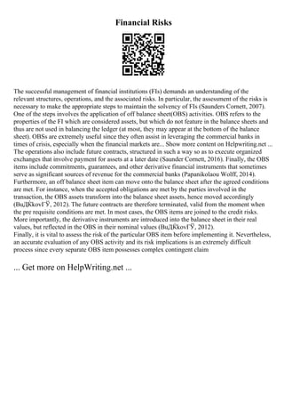 Financial Risks
The successful management of financial institutions (FIs) demands an understanding of the
relevant structures, operations, and the associated risks. In particular, the assessment of the risks is
necessary to make the appropriate steps to maintain the solvency of FIs (Saunders Cornett, 2007).
One of the steps involves the application of off balance sheet(OBS) activities. OBS refers to the
properties of the FI which are considered assets, but which do not feature in the balance sheets and
thus are not used in balancing the ledger (at most, they may appear at the bottom of the balance
sheet). OBSs are extremely useful since they often assist in leveraging the commercial banks in
times of crisis, especially when the financial markets are... Show more content on Helpwriting.net ...
The operations also include future contracts, structured in such a way so as to execute organized
exchanges that involve payment for assets at a later date (Saunder Cornett, 2016). Finally, the OBS
items include commitments, guarantees, and other derivative financial instruments that sometimes
serve as significant sources of revenue for the commercial banks (Papanikolaou Wolff, 2014).
Furthermore, an off balance sheet item can move onto the balance sheet after the agreed conditions
are met. For instance, when the accepted obligations are met by the parties involved in the
transaction, the OBS assets transform into the balance sheet assets, hence moved accordingly
(BuДЌkovГЎ, 2012). The future contracts are therefore terminated, valid from the moment when
the pre requisite conditions are met. In most cases, the OBS items are joined to the credit risks.
More importantly, the derivative instruments are introduced into the balance sheet in their real
values, but reflected in the OBS in their nominal values (BuДЌkovГЎ, 2012).
Finally, it is vital to assess the risk of the particular OBS item before implementing it. Nevertheless,
an accurate evaluation of any OBS activity and its risk implications is an extremely difficult
process since every separate OBS item possesses complex contingent claim
... Get more on HelpWriting.net ...
 