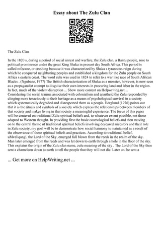 Essay about The Zulu Clan
The Zulu Clan
In the 1820 s, during a period of social unrest and warfare, the Zulu clan, a Bantu people, rose to
political prominence under the great King Shaka in present day South Africa. This period is
called mfecane, or crushing because it was characterized by Shaka s tyrannous reign during
which he conquered neighboring peoples and established a kingdom for the Zulu people on South
Africa s eastern coast. The word zulu was used in 1824 to refer to a war like race of South African
Blacks . (Ngubane, 1977) The British characterization of Shaka as a monster, however, is now seen
as a propagandist attempt to disguise their own interests in procuring land and labor in the region.
In fact, much of the violent disruption ... Show more content on Helpwriting.net ...
Considering the social trauma associated with colonialism and apartheid the Zulu responded by
clinging more tenaciously to their heritage as a means of psychological survival in a society
which systematically degraded and disrespected them as a people. Berglund (1976) points out
that it is the rituals and symbols of a society which express the relationships between members of
that society and makes living in that society a meaningful experience. The focus of this paper
will be centered on traditional Zulu spiritual beliefs and, to whatever extent possible, not those
adapted to Western thought. In providing first the basic cosmological beliefs and then moving
on to the central theme of traditional spiritual beliefs involving deceased ancestors and their role
in Zulu society, my goal will be to demonstrate how social harmony is maintained as a result of
the observance of these spiritual beliefs and practices. According to traditional belief,
uMveliqangi, the Lord of the Sky, emerged full blown from the reeds in the realm of the sky.
Man later emerged from the reeds and was let down to earth through a hole in the floor of the sky.
This explains the origin of the Zulu clan name, zulu meaning of the sky . The Lord of the Sky then
sent a chameleon down to earth to tell the people that they will not die. Later on, he sent a
... Get more on HelpWriting.net ...
 