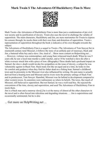 Mark Twain S The Adventures Of Huckleberry Finn Is More
Mark Twain s the Adventures of Huckleberry Finn is more than just a condemnation of pre civil
war society and its justification of slavery. Twain also uses the novel to challenge the validity of
superstition. The main characters, Huckleberry and Jim, are mere marionettes for Twain to express
his censure through; he mocks them with their own fears and distortion of superstition. Twain s
representation of superstition throughout the book is indicative of his own thoughts towards the
subject.
The Adventures of Huckleberry Finn is a sequel to Twain s The Adventures of Tom Sawyer
. Set in
nineteenth century rural Missouri, it follows the story of an unlikely pair of runaways, Huck and
Jim, a battered white boy and a slave. Jim, tired of ... Show more content on Helpwriting.net ...
... However, violence was commonplace, and young Sam witnessed much death: When he was 9
years old, he saw a local man murder a cattle rancher, and at 10 he watched a slave die after a
white overseer struck him with a piece of iron. (Biography) These deaths had a profound impact on
Samuel, the slave s death would invoke his sympathies on the issue of slavery, a subject he was
vehemently against in Huck Finn. Huck treats Jim like an equal and at a time, he looks to Jim
for comfort and guidance when they find his father dead on a fishing boat. Samuel s childhood
town and its proximity to the Missouri river also influenced his writing. His pen name is actually
derived from a boating term and Missouri and its rivers were the primary settings of Huck Finn
and its predecessor, Tom Sawyer. Hannibal, Missouri was far behind in development compared to
other western towns. Its amenities were rudimentary as where its beliefs. The town, like much of
Missouri, still believed in superstition. But not Samuel, he was a well read boy. He rejected the
conventions of the time, slavery and superstition, and used The Adventures of Huckleberry Finn to
mock them.
Jim is a black man and a runaway slave[;] he is at the mercy of almost all the other characters in
the novel and is often forced into ridiculous and degrading situations. .... Jim is superstitious and
occasionally sentimental, but he is also
... Get more on HelpWriting.net ...
 