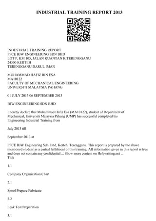 INDUSTRIAL TRAINING REPORT 2013
INDUSTRIAL TRAINING REPORT
PFCE BJW ENGINEERING SDN BHD
LOT P, KM 105, JALAN KUANTAN K.TERENGGANU
24300 KERTEH
TERENGGANU DARUL IMAN
MUHAMMAD HAFIZ BIN ESA
MA10122
FACULTY OF MECHANICAL ENGINEERING
UNIVERSITI MALAYSIA PAHANG
01 JULY 2013 06 SEPTEMBER 2013
BJW ENGINEERING SDN BHD
I hereby declare that Muhammad Hafiz Esa (MA10122), student of Department of
Mechanical, Universiti Malaysia Pahang (UMP) has successful completed his
Engineering Industrial Training from
July 2013 till
September 2013 at
PFCE BJW Engineering Sdn. Bhd, Kerteh, Terengganu. This report is prepared by the above
mentioned student as a partial fulfilment of this training. All information given in this report is true
and does not contain any confidential ... Show more content on Helpwriting.net ...
Title
1.1
Company Organization Chart
2.1
Spool Prepare Fabricate
2.2
Leak Test Preparation
3.1
 