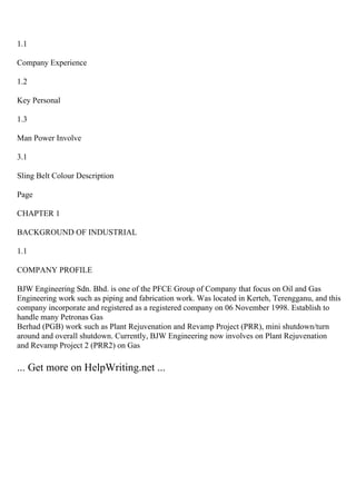1.1
Company Experience
1.2
Key Personal
1.3
Man Power Involve
3.1
Sling Belt Colour Description
Page
CHAPTER 1
BACKGROUND OF INDUSTRIAL
1.1
COMPANY PROFILE
BJW Engineering Sdn. Bhd. is one of the PFCE Group of Company that focus on Oil and Gas
Engineering work such as piping and fabrication work. Was located in Kerteh, Terengganu, and this
company incorporate and registered as a registered company on 06 November 1998. Establish to
handle many Petronas Gas
Berhad (PGB) work such as Plant Rejuvenation and Revamp Project (PRR), mini shutdown/turn
around and overall shutdown. Currently, BJW Engineering now involves on Plant Rejuvenation
and Revamp Project 2 (PRR2) on Gas
... Get more on HelpWriting.net ...
 