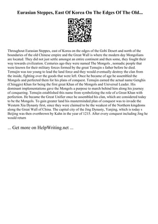 Eurasian Steppes, East Of Korea On The Edges Of The Old...
Throughout Eurasian Steppes, east of Korea on the edges of the Gobi Desert and north of the
boundaries of the old Chinese empire and the Great Wall is where the modern day Mongolians
are located. They did not just settle amongst an entire continent and then some, they fought their
way towards civilization. Centuries ago they were named The Mongols , nomadic people that
were known for their military forces formed by the great Temujin s father before he died.
Temujin was too young to lead the land force and they would eventually destroy the clan from
the inside, fighting over the goods that were left. Once he became of age he assembled the
Mongols and perfected them for his plans of conquest. Temujin earned the actual name Genghis
(Chinggis) Khan for being the first great Khan of the Mongols and Universal Leader. His
dominant implementations gave the Mongols a purpose to march behind him along his journey
of conquering. Temujin established this name from symbolizing the role of a Great Khan with
perfection. He became the Great Unifier once he assembled his clan, which are considered today
to be the Mongols. To gain greater land his masterminded plan of conquest was to invade the
Western Xia Dynasty first, since they were claimed to be the weakest of the Northern kingdoms
along the Great Wall of China. The capital city of the Jing Dynasty, Yanjing, which is today s
Beijing was then overthrown by Kahn in the year of 1215. After every conquest including Jing he
would return
... Get more on HelpWriting.net ...
 