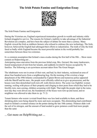 The Irish Potato Famine and Emigration Essay
The Irish Potato Famine and Emigration
During the Victorian era, England experienced tremendous growth in wealth and industry while
Ireland struggled to survive. The reasons for Ireland s inability to take advantage of the Industrial
Revolution are complex, and have been the subject of debate for more than a century. Many
English viewed the Irish as stubborn farmers who refused to embrace the new technology. The Irish,
however, believed the English had sabotaged their efforts to industrialize. The truth of why the Irish
fared so badly while England became the most powerful nation in the world probably lies
somewhere between these two extremes.
It s a common assumption that Ireland s mass exodus during the first half of the l9th ... Show more
content on Helpwriting.net ...
Anticipating mass starvation from the previous failed crop, Mrs. Gerrard, like many landowners,
feared nonpayment of rent from her tenants, and suddenly leveled 61 houses occupied by 76
families. The following is an eyewitness account taken from The Great Hunger.
The inhabitants were not in arrear of their rent, and had, by their industry, reclaimed an area of
about four hundred acres from a neighbouring bog. On the morning of the eviction a large
detachment of the 49th Infantry commanded by Captain Brown and numerous police appeared
with the Sheriff and his men...the people were officially called on to give up possession, and the
houses were then demolished roofs torn off, walls thrown down. The scene was frightful; women
running, wailing with pieces of their property and clinging to door posts from which they had to be
forcibly torn; men cursing, children screaming with fright. That night the people slept in the ruins;
next day they were driven out, the foundations of the house were torn up and razed, and no
neighbour was allowed to take them in. (p. 71 2)
Tenant farmers who weren t evicted found there was less land available to them, and these
shrinking plots were being shared by more and more occupants. This diminishing land contributed
much to Ireland s eventual reliance on the potato during the late 18th century. Potatoes didn t rob
the soil of its nitrogen, and the amount of land needed to grow potatoes could feed more people
than the same
... Get more on HelpWriting.net ...
 