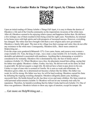 Essay on Gender Roles in Things Fall Apart, by Chinua Achebe
Upon an initial reading of Chinua Achebe s Things Fall Apart, it is easy to blame the demise of
Okonkwo s life and of the Umofia community on the imperialistic invasions of the white men.
After all, Okonkwo seemed to be enjoying relative peace and happiness before then. He did have
a few mishaps; one of them resulted in him being exiled for eight years. Nonetheless, he returned
to his home town with high spirits and with prospects of increased success. However, everything
has changed. The white men have brought with them a new religion and a new government.
Okonkwo s family falls apart. The men in his village lose their courage and valor; they do not offer
any resistance to the white men. Consequently, Okonkwo kills... Show more content on
Helpwriting.net ...
Even the crops were gendered (Okhamafe 127). Coco yams, beans, and cassava were women s
crops (Achebe 23). Yam, the king of crops , was a man s crop (Achebe 23). In Umofia, all that is
desirable and admired is associated with manliness. Anything that is demeaning or scornful is
considered to be womanly. Okonkwo life is dominated by fear, the fear of failure and of
weakness (Achebe 13). When Okonkwo was a boy, his playmates teased him calling, saying that
his father was agbala. Okonkwo s father, Unoka, was lazy. He did not work on his farm; he died
in great debt. He did not acquire a single title. He did not have a barn to pass down to his son.
Unoka is a type of man who is scorned in Umofia. He is seen as weak and effeminate. As
Okonkwo grows older, he is determined not become a failure like his father. His father was
weak; he will be strong. His father was lazy; he will be hard working. Okonkwo earned his fame
by defeating the reigning wrestling champion. Okonkwo diligently plants yam, building a
successful farm. He builds himself an obi, has three wives and many children. His fame rested on
solid personal achievements (Achebe 3). Okonkwo will not let one womanly trait sully his
reputation. Therefore, he hate[d] everything that his father Unoka had loved (Achebe 13). One of
these was gentleness. Okonkwo refuses to show any signs of emotion, except his temper. He
... Get more on HelpWriting.net ...
 