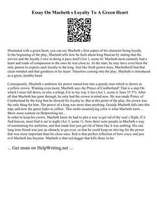 Essay On Macbeth s Loyalty To A Green Heart
Illustrated with a green heart, you can see Macbeth s first aspect of his character being loyalty.
In the beginning of the play, Macbeth tells how he feels about king Duncan by stating that the
service and the loyalty I owe in doing it pays itself (Act 1, scene 4). Macbeth most certainly had a
heart and loads of compassion to the ones he was close to. At the start, he may have even been the
only person to express such loyalty to the king. Just like fresh grown trees, Macbethstill had that
clean mindset and that goodness in his heart. Therefore coming into the play, Macbeth is introduced
as a green, healthy heart.
Consequently, Macbeth s ambition for power turned him into a greedy man which is shown as
a yellow crown. Wanting even more, Macbeth says the Prince of Cumberland! That is a step On
which I must fall down, or else o erleap, For in my way it lies (Act 1, scene 4, lines 55 57). After
all that Macbeth has gone through, he only had the crown in mind now. He was made Prince of
Cumberland by the king that he showed his loyalty to. But at this point of the play, the crown was
the only thing for him. The power of a king was more than anything. Greedy Macbeth falls into this
trap, and now the green fades to yellow. This mello unsatisfying color is what Macbeth turns ...
Show more content on Helpwriting.net ...
In order to keep his crown, Macbeth knew he had to plot a way to get rid of thy soul s flight, If it
find heaven, must find it out to night (Act 3, scene 1). Now there were people in Macbeth s way
of maintaining his ambition, and that made him just get rid of them like it was nothing. His one
long time friend was just an obstacle to get over, so that he could keep on striving for the power
that was more important than his close ones. Red is that perfect reflection of how crazy and just
evil Macbeth has become. Macbeth is that red dagger that kills those in his
... Get more on HelpWriting.net ...
 
