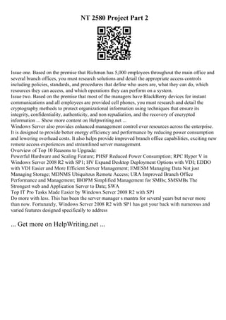 NT 2580 Project Part 2
Issue one. Based on the premise that Richman has 5,000 employees throughout the main office and
several branch offices, you must research solutions and detail the appropriate access controls
including policies, standards, and procedures that define who users are, what they can do, which
resources they can access, and which operations they can perform on a system.
Issue two. Based on the premise that most of the managers have BlackBerry devices for instant
communications and all employees are provided cell phones, you must research and detail the
cryptography methods to protect organizational information using techniques that ensure its
integrity, confidentiality, authenticity, and non repudiation, and the recovery of encrypted
information ... Show more content on Helpwriting.net ...
Windows Server also provides enhanced management control over resources across the enterprise.
It is designed to provide better energy efficiency and performance by reducing power consumption
and lowering overhead costs. It also helps provide improved branch office capabilities, exciting new
remote access experiences and streamlined server management.
Overview of Top 10 Reasons to Upgrade:
Powerful Hardware and Scaling Feature; PHSF Reduced Power Consumption; RPC Hyper V in
Windows Server 2008 R2 with SP1; HV Expand Desktop Deployment Options with VDI; EDDO
with VDI Easier and More Efficient Server Management; EMESM Managing Data Not just
Managing Storage; MDNMS Ubiquitous Remote Access; URA Improved Branch Office
Performance and Management; IBOPM Simplified Management for SMBs; SMSMBs The
Strongest web and Application Server to Date; SWA
Top IT Pro Tasks Made Easier by Windows Server 2008 R2 with SP1
Do more with less. This has been the server manager s mantra for several years but never more
than now. Fortunately, Windows Server 2008 R2 with SP1 has got your back with numerous and
varied features designed specifically to address
... Get more on HelpWriting.net ...
 