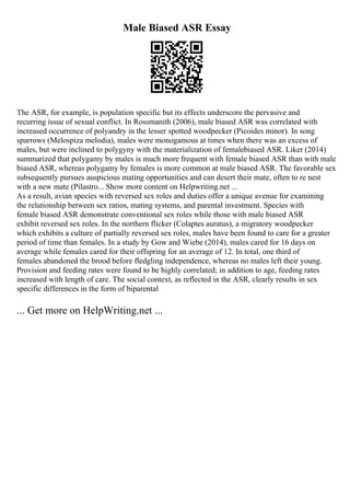 Male Biased ASR Essay
The ASR, for example, is population specific but its effects underscore the pervasive and
recurring issue of sexual conflict. In Rossmanith (2006), male biased ASR was correlated with
increased occurrence of polyandry in the lesser spotted woodpecker (Picoides minor). In song
sparrows (Melospiza melodia), males were monogamous at times when there was an excess of
males, but were inclined to polygyny with the materialization of femalebiased ASR. Liker (2014)
summarized that polygamy by males is much more frequent with female biased ASR than with male
biased ASR, whereas polygamy by females is more common at male biased ASR. The favorable sex
subsequently pursues auspicious mating opportunities and can desert their mate, often to re nest
with a new mate (Pilastro... Show more content on Helpwriting.net ...
As a result, avian species with reversed sex roles and duties offer a unique avenue for examining
the relationship between sex ratios, mating systems, and parental investment. Species with
female biased ASR demonstrate conventional sex roles while those with male biased ASR
exhibit reversed sex roles. In the northern flicker (Colaptes auratus), a migratory woodpecker
which exhibits a culture of partially reversed sex roles, males have been found to care for a greater
period of time than females. In a study by Gow and Wiebe (2014), males cared for 16 days on
average while females cared for their offspring for an average of 12. In total, one third of
females abandoned the brood before fledgling independence, whereas no males left their young.
Provision and feeding rates were found to be highly correlated; in addition to age, feeding rates
increased with length of care. The social context, as reflected in the ASR, clearly results in sex
specific differences in the form of biparental
... Get more on HelpWriting.net ...
 