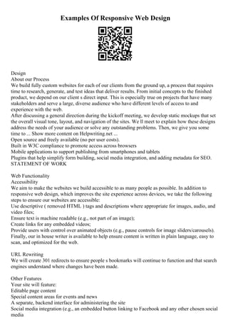 Examples Of Responsive Web Design
Design
About our Process
We build fully custom websites for each of our clients from the ground up, a process that requires
time to research, generate, and test ideas that deliver results. From initial concepts to the finished
product, we depend on our client s direct input. This is especially true on projects that have many
stakeholders and serve a large, diverse audience who have different levels of access to and
experience with the web.
After discussing a general direction during the kickoff meeting, we develop static mockups that set
the overall visual tone, layout, and navigation of the sites. We ll meet to explain how these designs
address the needs of your audience or solve any outstanding problems. Then, we give you some
time to ... Show more content on Helpwriting.net ...
Open source and freely available (no per user costs).
Built in W3C compliance to promote access across browsers
Mobile applications to support publishing from smartphones and tablets
Plugins that help simplify form building, social media integration, and adding metadata for SEO.
STATEMENT OF WORK
Web Functionality
Accessibility
We aim to make the websites we build accessible to as many people as possible. In addition to
responsive web design, which improves the site experience across devices, we take the following
steps to ensure our websites are accessible:
Use descriptive ( removed HTML ) tags and descriptions where appropriate for images, audio, and
video files;
Ensure text is machine readable (e.g., not part of an image);
Create links for any embedded videos;
Provide users with control over animated objects (e.g., pause controls for image sliders/carousels).
Finally, our in house writer is available to help ensure content is written in plain language, easy to
scan, and optimized for the web.
URL Rewriting
We will create 301 redirects to ensure people s bookmarks will continue to function and that search
engines understand where changes have been made.
Other Features
Your site will feature:
Editable page content
Special content areas for events and news
A separate, backend interface for administering the site
Social media integration (e.g., an embedded button linking to Facebook and any other chosen social
media
 