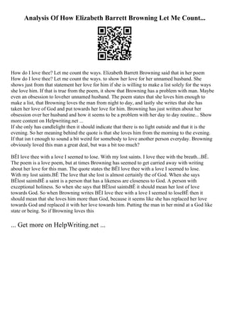 Analysis Of How Elizabeth Barrett Browning Let Me Count...
How do I love thee? Let me count the ways. Elizabeth Barrett Browning said that in her poem
How do I love thee? Let me count the ways. to show her love for her unnamed husband. She
shows just from that statement her love for him if she is willing to make a list solely for the ways
she love him. If that is true from the poem, it show that Browning has a problem with man. Maybe
even an obsession to loveher unnamed husband. The poem states that she loves him enough to
make a list, that Browning loves the man from night to day, and lastly she writes that she has
taken her love of God and put towards her love for him. Browning has just written about her
obsession over her husband and how it seems to be a problem with her day to day routine... Show
more content on Helpwriting.net ...
If she only has candlelight then it should indicate that there is no light outside and that it is the
evening. So her meaning behind the quote is that she loves him from the morning to the evening.
If that isn t enough to sound a bit weird for somebody to love another person everyday. Browning
obviously loved this man a great deal, but was a bit too much?
ВЁI love thee with a love I seemed to lose. With my lost saints. I love thee with the breath...ВЁ.
The poem is a love poem, but at times Browning has seemed to get carried away with writing
about her love for this man. The quote states the ВЁI love thee with a love I seemed to lose.
With my lost saints.ВЁ The love that she lost is almost certainly the of God. When she says
ВЁlost saintsВЁ a saint is a person that has a likeness are closeness to God. A person with
exceptional holiness. So when she says that ВЁlost saintsВЁ it should mean her lost of love
towards God. So when Browning writes ВЁI love thee with a love I seemed to loseВЁ then it
should mean that she loves him more than God, because it seems like she has replaced her love
towards God and replaced it with her love towards him. Putting the man in her mind at a God like
state or being. So if Browning loves this
... Get more on HelpWriting.net ...
 