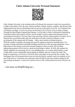 Clark Atlanta University Personal Statement
Clark Atlanta University is the institution that will allocate the resources I need to be successful as
a leader in the future. Over the years, family members, friends, mentors, teachers, and advisors have
implemented tools into my educational career to get me to this point in my life. As I transition into
a freshman in college, it is now my job to use the tools CAU will give to me to make a change.
Through the Dual Degree Engineering Program, I will be able to study Architectural Engineering.
Consistent studies and research will give me the insight I need to impact and change the social
environments around me. The trust I put in the universitys faculty and procedures will allow me to
flourish into an excellent leader and role model that will make a positive influence on the
environment of the campus and off campus.... Show more content on Helpwriting.net ...
With this number constantly increasing, the need for engineers increases simultaneously. It is
my plan to design and build sustainable buildings and homes for this growing population. I am a
high achiever who dreams to provide structural integrity to those in need. The excellent
engineering program will be used to extend my knowledge to others. In 2016, the numbers for
female engineers are increasing, but at a very plodding pace. As a young, black female, I want
to help make it more comfortable and accepting for females after me to enter this field. The
hands on experience I will receive will be the most vital aspect of my growth into a leader. The
intelligence that will be passed down onto me from the faculty, mentors, and even students is all a
part of the process. It increases my experience and will help me provide a greater change for the
surrounding community. I want to be a positive force in this world and the university will give me
this
... Get more on HelpWriting.net ...
 