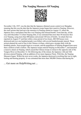 The Nanjing Massacre Of Nanjing
November 11th, 1937, was the date that the Japanese obtained secure control over Shanghai,
meaning that this was the date that the Japanese troops began their march to Nanjing. However,
the cruel actions that lead up to the massacre in Nanjing started on August 15, where the
Japanese Navy send planes that flew over Nanjing and released bombs. From that day, all the
way until December 13 (when Nanjing fell), it was estimated that more than 50 missions flew
over Nanjing, using more than 800 planes and around 160 tons of bombs. An attack that was
reported on August 27 said that within a time period of two hours, 400 500 houses were
destroyed and over one hundred people were killed, with several hundred people injured. These
actions planted the seed of fear in the Chinese civilians, which grew stronger daily with the
bombing attacks. Soon people begin to evacuate, and the population of Nanjing dropped from more
than a million to half a million. The Japanese troops entered Nanjing on December 7, and launched
a massive attack on Nanjing, which caused the Chinese troops to retreat to the opposite side of the
Yangtze River on December 12. On following day of the retreat, the Japanese s 6th and 16th
division entered Nanjing, with an addition of two more Japanese Fleets. With this, the Nanjing
Massacre begun. Within the next seven weeks, the Japanese destroyed everything that was in sight,
looting and burning property. It was estimated that more than 300,000 Chinese died during the
... Get more on HelpWriting.net ...
 