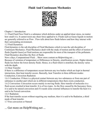 Fluid And Continuum Mechanics
Chapter 1: Introduction
1.1 Fluid Fluid Flow Fluid is a substance which deforms under an applied shear stress, no matter
how small it is. It cannot resist any shear force applied to it. Fluids such as Gases liquids in motion
are generally referred to as Flow . Flow tells about how fluids behave and how they interact with
their surrounding environment.
1.2 Fluid Dynamics:
Fluid dynamics is the sub discipline of Fluid Mechanics which in turn the sub discipline of
Continuum Mechanics. Fluid Mechanics dealt with the study of motion and the effect of motion of
fluids [liquids Gases] as Fluid motions are responsible for most of the transport of the pollutants.
Fluid Dynamics describes the flow of fluids.
Now a days, Computational Fluid ... Show more content on Helpwriting.net ...
Because of variation of temperature or Differences in Density, stratification occurs. Higher density
fluids lies below the lower density fluids. Hence, in a fluid which is stratified, the density varies
with the depth.
1.6 Heat Transfer:
If there is a difference of temperature occurs between any two bodies which are kept in thermal
interactions, then heat transfer occurs. Basically, heat Transfers in three different modes:
Conduction, Convection Radiation
1.6.1 Conduction: If there is a physical contact between any two substances or from one part of
substance to another part which are in different temperatures then there exists conduction.
1.6.2 Convection: Convection occurs mainly in moving fluids. Here transfer of molecules in a
fluid occurs resulted in heat transfer. It is of two types. As the flow caused by the buoyancy force,
it is said to be natural convection and if it needs some external influences to transfer the heat it is
said to be Forced convection.
1.6.3 Radiation:
If the heat transfer occurs without requiring any medium, then it is said to be Radiation, a third
mode of heat transfer.
1.7 Free convection or Natural
... Get more on HelpWriting.net ...
 