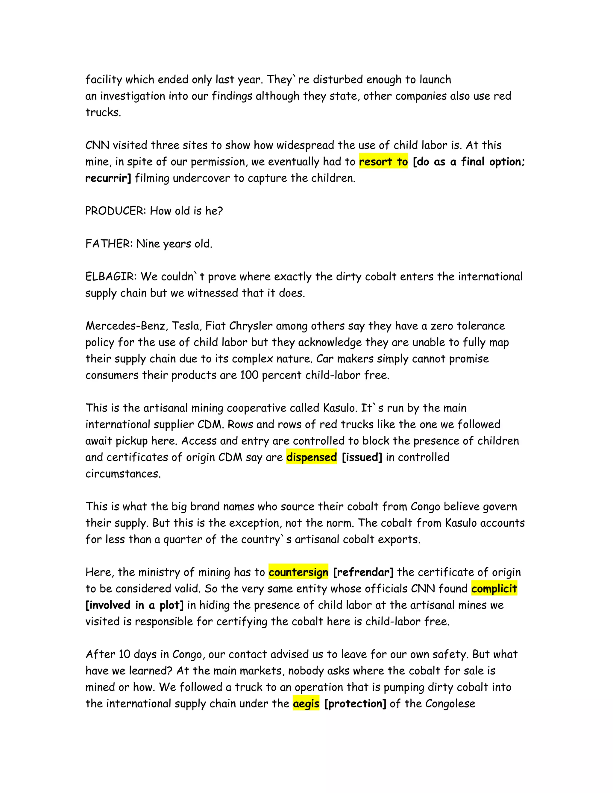 facility which ended only last year. They`re disturbed enough to launch
an investigation into our findings although they state, other companies also use red
trucks.
CNN visited three sites to show how widespread the use of child labor is. At this
mine, in spite of our permission, we eventually had to resort to [do as a final option;
recurrir] filming undercover to capture the children.
PRODUCER: How old is he?
FATHER: Nine years old.
ELBAGIR: We couldn`t prove where exactly the dirty cobalt enters the international
supply chain but we witnessed that it does.
Mercedes-Benz, Tesla, Fiat Chrysler among others say they have a zero tolerance
policy for the use of child labor but they acknowledge they are unable to fully map
their supply chain due to its complex nature. Car makers simply cannot promise
consumers their products are 100 percent child-labor free.
This is the artisanal mining cooperative called Kasulo. It`s run by the main
international supplier CDM. Rows and rows of red trucks like the one we followed
await pickup here. Access and entry are controlled to block the presence of children
and certificates of origin CDM say are dispensed [issued] in controlled
circumstances.
This is what the big brand names who source their cobalt from Congo believe govern
their supply. But this is the exception, not the norm. The cobalt from Kasulo accounts
for less than a quarter of the country`s artisanal cobalt exports.
Here, the ministry of mining has to countersign [refrendar] the certificate of origin
to be considered valid. So the very same entity whose officials CNN found complicit
[involved in a plot] in hiding the presence of child labor at the artisanal mines we
visited is responsible for certifying the cobalt here is child-labor free.
After 10 days in Congo, our contact advised us to leave for our own safety. But what
have we learned? At the main markets, nobody asks where the cobalt for sale is
mined or how. We followed a truck to an operation that is pumping dirty cobalt into
the international supply chain under the aegis [protection] of the Congolese
 
