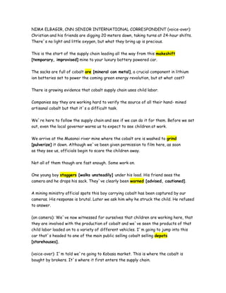 NIMA ELBAGIR, CNN SENIOR INTERNATIONAL CORRESPONDENT (voice-over):
Christian and his friends are digging 20 meters down, taking turns at 24-hour shifts.
There`s no light and little oxygen, but what they bring up is precious.
This is the start of the supply chain leading all the way from this makeshift
[temporary, improvised] mine to your luxury battery powered car.
The sacks are full of cobalt ore [mineral con metal], a crucial component in lithium
ion batteries set to power the coming green energy revolution, but at what cost?
There is growing evidence that cobalt supply chain uses child labor.
Companies say they are working hard to verify the source of all their hand- mined
artisanal cobalt but that it`s a difficult task.
We`re here to follow the supply chain and see if we can do it for them. Before we set
out, even the local governor warns us to expect to see children at work.
We arrive at the Musonoi river mine where the cobalt ore is washed to grind
[pulverize] it down. Although we`ve been given permission to film here, as soon
as they see us, officials begin to scare the children away.
Not all of them though are fast enough. Some work on.
One young boy staggers [walks unsteadily] under his load. His friend sees the
camera and he drops his sack. They`ve clearly been warned [advised, cautioned].
A mining ministry official spots this boy carrying cobalt has been captured by our
cameras. His response is brutal. Later we ask him why he struck the child. He refused
to answer.
(on camera): We`ve now witnessed for ourselves that children are working here, that
they are involved with the production of cobalt and we`ve seen the products of that
child labor loaded on to a variety of different vehicles. I`m going to jump into this
car that`s headed to one of the main public selling cobalt selling depots
[storehouses].
(voice-over): I`m told we`re going to Kobasa market. This is where the cobalt is
bought by brokers. It`s where it first enters the supply chain.
 