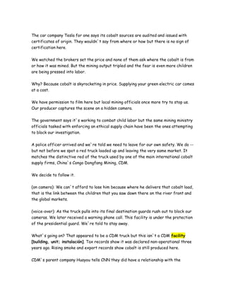 The car company Tesla for one says its cobalt sources are audited and issued with
certificates of origin. They wouldn`t say from where or how but there is no sign of
certification here.
We watched the brokers set the price and none of them ask where the cobalt is from
or how it was mined. But the mining output tripled and the fear is even more children
are being pressed into labor.
Why? Because cobalt is skyrocketing in price. Supplying your green electric car comes
at a cost.
We have permission to film here but local mining officials once more try to stop us.
Our producer captures the scene on a hidden camera.
The government says it`s working to combat child labor but the same mining ministry
officials tasked with enforcing an ethical supply chain have been the ones attempting
to block our investigation.
A police officer arrived and we`re told we need to leave for our own safety. We do --
but not before we spot a red truck loaded up and leaving the very same market. It
matches the distinctive red of the truck used by one of the main international cobalt
supply firms, China`s Congo Dongfang Mining, CDM.
We decide to follow it.
(on camera): We can`t afford to lose him because where he delivers that cobalt load,
that is the link between the children that you saw down there on the river front and
the global markets.
(voice-over): As the truck pulls into its final destination guards rush out to block our
cameras. We later received a warning phone call. This facility is under the protection
of the presidential guard. We`re told to stay away.
What`s going on? That appeared to be a CDM truck but this isn`t a CDM facility
[building, unit; instalación]. Tax records show it was declared non-operational three
years ago. Rising smoke and export records show cobalt is still produced here.
CDM`s parent company Huayou tells CNN they did have a relationship with the
 