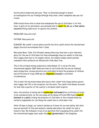facility which ended only last year. They`re disturbed enough to launch
an investigation into our findings although they state, other companies also use red
trucks.
CNN visited three sites to show how widespread the use of child labor is. At this
mine, in spite of our permission, we eventually had to resort to [do as a final option;
recurrir] filming undercover to capture the children.
PRODUCER: How old is he?
FATHER: Nine years old.
ELBAGIR: We couldn`t prove where exactly the dirty cobalt enters the international
supply chain but we witnessed that it does.
Mercedes-Benz, Tesla, Fiat Chrysler among others say they have a zero tolerance
policy for the use of child labor but they acknowledge they are unable to fully map
their supply chain due to its complex nature. Car makers simply cannot promise
consumers their products are 100 percent child-labor free.
This is the artisanal mining cooperative called Kasulo. It`s run by the main
international supplier CDM. Rows and rows of red trucks like the one we followed
await pickup here. Access and entry are controlled to block the presence of children
and certificates of origin CDM say are dispensed [issued] in controlled
circumstances.
This is what the big brand names who source their cobalt from Congo believe govern
their supply. But this is the exception, not the norm. The cobalt from Kasulo accounts
for less than a quarter of the country`s artisanal cobalt exports.
Here, the ministry of mining has to countersign [refrendar] the certificate of origin
to be considered valid. So the very same entity whose officials CNN found complicit
[involved in a plot] in hiding the presence of child labor at the artisanal mines we
visited is responsible for certifying the cobalt here is child-labor free.
After 10 days in Congo, our contact advised us to leave for our own safety. But what
have we learned? At the main markets, nobody asks where the cobalt for sale is
mined or how. We followed a truck to an operation that is pumping dirty cobalt into
the international supply chain under the aegis [protection] of the Congolese
 