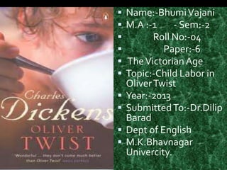    Name:-Bhumi Vajani
   M.A :-1     - Sem:-2
          Roll No:-04
            Paper:-6
   The Victorian Age
   Topic:-Child Labor in
    Oliver Twist
   Year:-2013
   Submitted To:-Dr.Dilip
    Barad
   Dept of English
   M.K.Bhavnagar
    Univercity.
 