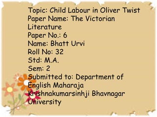 Topic: Child Labour in Oliver Twist
Paper Name: The Victorian
Literature
Paper No.: 6
Name: Bhatt Urvi
Roll No: 32
Std: M.A.
Sem: 2
Submitted to: Department of
English Maharaja
Krishnakumarsinhji Bhavnagar
University
 