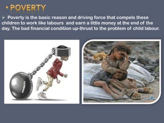  Poverty is the basic reason and driving force that compels these
children to work like labours and earn a little money at the end of the
day. The bad financial condition up-thrust to the problem of child labour.

 