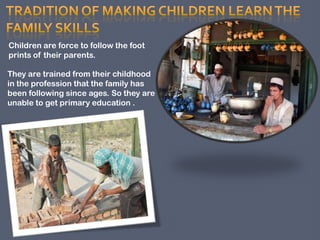 Children are force to follow the foot
prints of their parents.
They are trained from their childhood
in the profession that the family has
been following since ages. So they are
unable to get primary education .

 