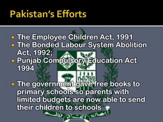 





The Employee Children Act, 1991
The Bonded Labour System Abolition
Act, 1992;
Punjab Compulsory Education Act
1994
The government gave free books to
primary schools so parents with
limited budgets are now able to send
their children to schools

 