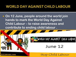 

On 12 June, people around the world join
hands to mark the World Day Against
Child Labour – to raise awareness and
contribute to ending child labour .

 