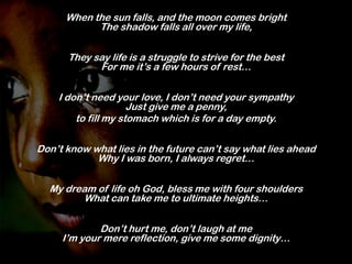 When the sun falls, and the moon comes bright
The shadow falls all over my life,
They say life is a struggle to strive for the best
For me it’s a few hours of rest…
I don’t need your love, I don’t need your sympathy
Just give me a penny,
to fill my stomach which is for a day empty.

Don’t know what lies in the future can’t say what lies ahead
Why I was born, I always regret…
My dream of life oh God, bless me with four shoulders
What can take me to ultimate heights…
Don’t hurt me, don’t laugh at me
I’m your mere reflection, give me some dignity…

 