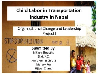 Child Labor in Transportation
Industry in Nepal
Organizational Change and Leadership
Project I
Submitted By:
Nikkey Shrestha
Dixit K.C.
Amit Kumar Gupta
Murary Roy
Ujjwal Chand
 