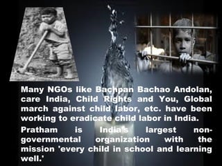 Many NGOs like Bachpan Bachao Andolan,
care India, Child Rights and You, Global
march against child labor, etc. have been
working to eradicate child labor in India.
Pratham     is    India's    largest    non-
governmental     organization    with     the
mission 'every child in school and learning
well.'
 