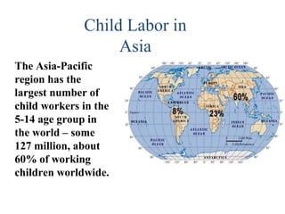 Child Labor in
                   Asia
The Asia-Pacific
region has the
largest number of
child workers in the
5-14 age group in
the world – some
127 million, about
60% of working
children worldwide.
 