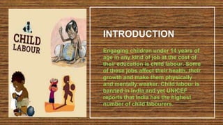 INTRODUCTION
Engaging children under 14 years of
age in any kind of job at the cost of
their education is child labour. Some
of these jobs affect their health, their
growth and make them physically
and mentally weaker. Child labour is
banned in India and yet UNICEF
reports that India has the highest
number of child labourers.
 
