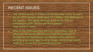 ● The census survey in India is conducted after every 10 years.
As per 2011 census, there were 10.1 million child labourers in
our country. This figure although declined by 20% as
compared to 2001 census yet the numbers
area cause of worry.
● Most of the child labourers are from rural areas. Lack of
adequate resources,illiteracy and financial pressure on
families forces them to give up theireducation and start
working at an early age. In urban areas, children are mostly
working in shops and domestichouseholds.
RECENT ISSUES
 