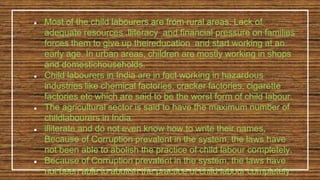 ● Most of the child labourers are from rural areas. Lack of
adequate resources ,lliteracy and financial pressure on families
forces them to give up theireducation and start working at an
early age. In urban areas, children are mostly working in shops
and domestichouseholds.
● Child labourers in India are in fact working in hazardous
industries like chemical factories, cracker factories, cigarette
factories etc which are said to be the worst form of child labour.
● The agricultural sector is said to have the maximum number of
childlabourers in India
● illiterate and do not even know how to write their names,
Because of Corruption prevalent in the system, the laws have
not been able to abolish the practice of child labour completely.
● Because of Corruption prevalent in the system, the laws have
not been able to abolish the practice of child labour completely.
 