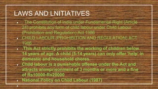 LAWS AND LNITIATIVES
● . The Constitution of India under Fundamental Right (Article
24) prohibits any form of child labour under Child Labour
(Prohibition and Regulation) Act 1986
● CHILD LABOUR (PROHIBITION AND REGULATION) ACT
1986
● .This Act strictly prohibits the working of children below
14 years of age. A child (5-14 years) can only offer 'help' in
domestic and household chores.
● Child labour is a punishable offense under the Act and
attracts animprisonment of 3 months or more and a fine
of Rs10000-Rs20000
● National Policy on Child Labour (1987)
●
 