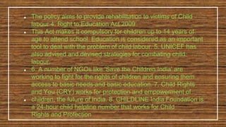 ● The policy aims to provide rehabilitation to victims of Child
labour 4. Right to Education Act 2009
● This Act makes it compulsory for children up to 14 years of
age to attend school. Education is considered as an important
tool to deal with the problem of child labour. 5. UNICEF has
also advised and devised strategies for combating child
labour.
● 6. A number of NGOs like 'Save the Children India' are
working to fight for the rights of children and ensuring them
access to basic needs and basic education. 7. Child Rights
and You (CRY) works for protection and empowerment of
● children, the future of India. 8. CHILDLINE India Foundation is
a 24-hour child helpline number that works for Child
Rights and Protection
 