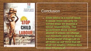 Conclusion
● Child labour is a social issue.
A social issue can only be
solved when we assume a
social responsibility. The
govemment alone cannot
abolish it unless we change
our mindsets and bring about
a behavioural change.Let us
all make up our mind that we
shall not employ children less
than 14 years of
 
