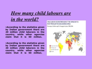 How many child labours are in the world? According to the statistics given by Indian government there are 20 million child laborers in the country, while other agencies claim that it is 50 million.   According to the statistics given by Indian government there are 20 million child laborers in the country, while other agencies claim that it is 50 million.   