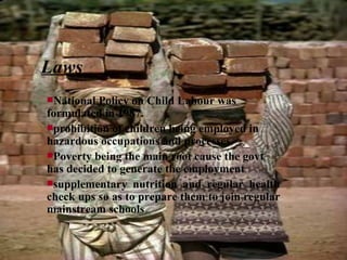 Laws National Policy on Child Labour was formulated in 1987.   prohibition of children being employed in  hazardous occupations and processes.   Poverty being the main root cause the govt has decided to generate the employment  supplementary nutrition and regular health check ups so as to prepare them to join regular mainstream schools   