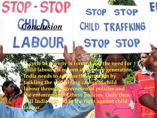 Conclusion A cycle of poverty is formed and the need for child labours is reborn after every generation. India needs to address the situation by tackling the underlying causes of child labour through governmental policies and the enforcement of these policies. Only then will India succeed in the fight against child labour. 