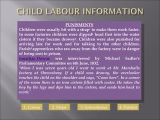 PUNISMENTS Children were usually hit with a strap ¹  to make them work faster. In some factories children were dipped ²  head first into the water cistern if they became drowsy ³ . Children were also punished for arriving late for work and for talking to the other children. Parish 4  apprentices who ran away from the factory were in danger of being sent to prison. Jonathan Downe  was interviewed by Michael Sadler's Parliamentary Committee on 6th June, 1832. ‘ When I was seven years old I went to work at Mr. Marshalls factory at Shrewsbury. If a child was drowsy, the overlooker touches the child on the shoulder and says, "Come here". In a corner of the room there is an iron cistern filled with water. He takes the boy by the legs and dips him in the cistern, and sends him back to work.’ 1. Correa 2. Mojar 3. Somnoliento 4. Distrito 