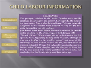 SCAGENVERS The youngest children in the textile factories were usually employed as scavengers ¹  and piecers ² . Scavengers had to pick up the loose cotton from under the machinery. This was extremely dangerous as the children were expected to carry out the task while the machine was still working. John Brown wrote about Robert Blincoe's experiences in a textile mill in an article for  The Lion  newspaper (15th January 1828)  ‘ The task of Robert Blincoe was to pick up the loose cotton that fell upon the floor. Apparently, nothing could be easier... although he was much terrified by the whirling motion 3   and noise of the machinery. He also disliked the dust and the flue 4  with which he was half suffocated. He soon felt sick, and by constantly stooping, his back ached. Blincoe, therefore, took the liberty to sit down; but this, he soon found, was strictly forbidden in cotton mills. His overlooker 5 , Mr. Smith, told him he must keep on his legs.’ 1. Limpiador/a 2. Montador/a 3. Movimiento circular 4. Chimenea 5. Vigilante 