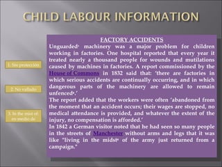 FACTORY ACCIDENTS Unguarded ¹  machinery was a major problem for children working in factories. One hospital reported that every year it treated nearly a thousand people for wounds and mutilations caused by machines in factories. A report commissioned by the  House of Commons  in 1832 said that: ‘there are factories in which serious accidents are continually occurring, and in which dangerous parts of the machinery are allowed to remain unfenced ² .’  The report added that the workers were often ‘abandoned from the moment that an accident occurs; their wages are stopped, no medical attendance is provided, and whatever the extent of the injury, no compensation is afforded.’ In 1842 a German visitor noted that he had seen so many people in the streets of  Manchester  without arms and legs that it was like "living in the midst ³  of the army just returned from a campaign." 1. Sin protección 2. No vallado 3. In the mist of: en medio de 