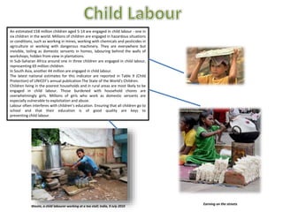 An estimated 158 million children aged 5-14 are engaged in child labour - one in
six children in the world. Millions of children are engaged in hazardous situations
or conditions, such as working in mines, working with chemicals and pesticides in
agriculture or working with dangerous machinery. They are everywhere but
invisible, toiling as domestic servants in homes, labouring behind the walls of
workshops, hidden from view in plantations.
In Sub-Saharan Africa around one in three children are engaged in child labour,
representing 69 million children.
In South Asia, another 44 million are engaged in child labour.
The latest national estimates for this indicator are reported in Table 9 (Child
Protection) of UNICEF's annual publication The State of the World's Children.
Children living in the poorest households and in rural areas are most likely to be
engaged in child labour. Those burdened with household chores are
overwhelmingly girls. Millions of girls who work as domestic servants are
especially vulnerable to exploitation and abuse.
Labour often interferes with children’s education. Ensuring that all children go to
school and that their education is of good quality are keys to
preventing child labour.
Wasim, a child labourer working at a tea stall; India, 9 July 2010
Earning on the streets
 
