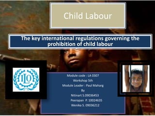 Child Labour
Module code : LA 0307
Workshop 5th
Module Leader : Paul Maharg
By
Nitinart S.09036453
Peerapan P. 10024635
Wenika S. 09036212
The key international regulations governing the
prohibition of child labour
 