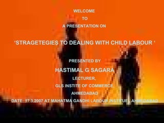 WELCOME  TO A PRESENTATION ON  ‘ STRAGETEGIES TO DEALING WITH CHILD LABOUR ‘ PRESENTED BY HASTIMAL G SAGARA LECTURER,  GLS INSTITE OF COMMERCE, AHMEDABAD DATE: 17.3.2007 AT MAHATMA GANDHI LABOUR INSTITUE , AHMEDABAD 